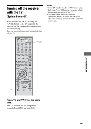 Page 5959GB
 
 
 
 
 
Control for HDMI
Turning off the receiver 
with the TV  
(System Power Off)
When you turn the TV off by using the 
POWER button on the TV’s remote, the 
receiver and the connected components turn 
off automatically.
You can also use the receiver’s remote to turn 
off the TV.
Press TV and TV ?/1 at the same 
time.
The TV, receiver and the components 
connected via HDMI are turned off.Notes
 Set the TV Standby Synchro to “ON” before using 
the System Power Off function. For details, refer to...