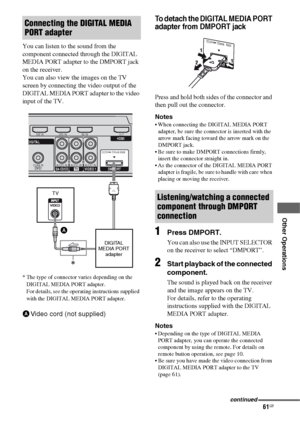 Page 6161GB
 
 
 
 
 
 
Other Operations
You can listen to the sound from the 
component connected through the DIGITAL 
MEDIA PORT adapter to the DMPORT jack 
on the receiver.
You can also view the images on the TV 
screen by connecting the video output of the 
DIGITAL MEDIA PORT adapter to the video 
input of the TV.
To detach the DIGITAL MEDIA PORT 
adapter from DMPORT jack
Press and hold both sides of the connector and 
then pull out the connector.
Notes
 When connecting the DIGITAL MEDIA PORT 
adapter, be...