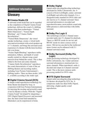 Page 6464GB
Glossary
xCinema Studio EX
A surround sound mode that can be regarded 
as the compilation of Digital Cinema Sound 
technology, delivers the sound of a dubbing 
theater using three technologies: “Virtual 
Multi Dimensions”, “Screen Depth 
Matching”, and “Cinema Studio 
Reverberation”. 
“Virtual Multi Dimensions”, the virtual 
speaker technology, creates a virtual multi-
surround environment with actual speakers up 
to 7.1 channels, and brings the surround sound 
experience of a theater with the...