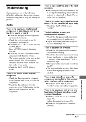 Page 6767GB
 
 
 
 
 
 
 
 
Additional Information
Troubleshooting
If you experience any of the following 
difficulties while using the receiver, use this 
troubleshooting guide to help you remedy the 
problem.
Audio
There is no sound, no matter which 
component is selected, or only a very 
low-level sound is heard.
 Check that the speakers and components 
are connected securely.
 Check that both the receiver and all 
components are turned on.
 Check that MASTER VOLUME is not set 
to “VOL MIN”.
 Press MUTING to...