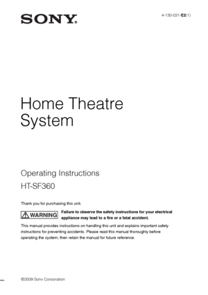 Page 1©2009 Sony Corporation
4-130-031-E2(1)
Home Theatre 
System
Thank you for purchasing this unit.
Failure to observe the safety instructions for your electrical 
appliance may lead to a fire or a fatal accident.
This manual provides instructions on handling this unit and explains important safety 
instructions for preventing accidents. Please read this manual thoroughly before 
operating the system, then retain the manual for future reference.
WARNING
Operating Instructions
HT-SF360
 