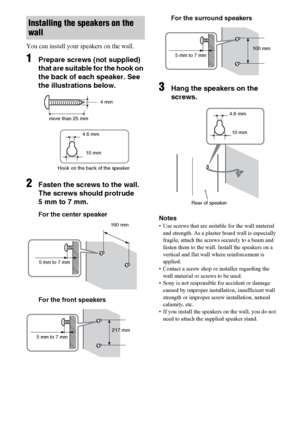 Page 1818US
You can install your speakers on the wall.
1Prepare screws (not supplied) 
that are suitable for the hook on 
the back of each speaker. See 
the illustrations below.
2Fasten the screws to the wall. 
The screws should protrude  
5 mm to 7 mm.
For the center speaker
For the front speakersFor the surround speakers
3Hang the speakers on the 
screws.
Notes
• Use screws that are suitable for the wall material 
and strength. As a plaster board wall is especially 
fragile, attach the screws securely to a...