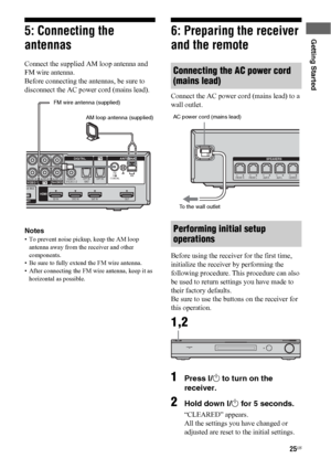 Page 2525US
Getting Started5: Connecting the 
antennas
Connect the supplied AM loop antenna and 
FM wire antenna.
Before connecting the antennas, be sure to 
disconnect the AC power cord (mains lead).
Notes
• To prevent noise pickup, keep the AM loop 
antenna away from the receiver and other 
components.
• Be sure to fully extend the FM wire antenna.
• After connecting the FM wire antenna, keep it as 
horizontal as possible.
6: Preparing the receiver 
and the remote
Connect the AC power cord (mains lead) to a...