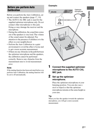 Page 2727US
Getting Started
Before you perform the Auto Calibration, set 
up and connect the speakers (page 17, 19).
• The AUTO CAL MIC jack is used for the 
supplied optimizer microphone only. Do not 
connect other microphones to this jack. 
Doing so may damage the receiver and the 
microphone.
• During the calibration, the sound that comes 
out of the speakers is very loud. The volume 
of the sound cannot be adjusted. Pay 
attention to the presence of children or to the 
effect on your neighborhood.
• Perform...