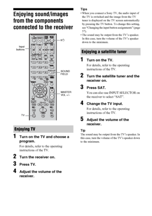 Page 3434US
Enjoying sound/images 
from the components 
connected to the receiver
1
Turn on the TV and choose a 
program.
For details, refer to the operating 
instructions of the TV.
2Turn the receiver on.
3Press TV.
4Adjust the volume of the 
receiver.
Tips
• When you connect a Sony TV, the audio input of 
the TV is switched and the image from the TV 
tuner is displayed on the TV screen automatically 
by pressing the TV button. To change this setting, 
see “Changing the input button assignments” (page 
57).
•...