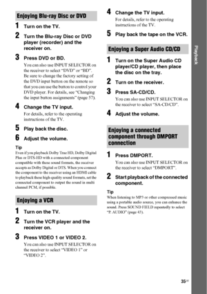 Page 3535US
 
Playback
1Turn on the TV.
2Turn the Blu-ray Disc or DVD 
player (recorder) and the 
receiver on.
3Press DVD or BD.
You can also use INPUT SELECTOR on 
the receiver to select “DVD” or “BD”.
Be sure to change the factory setting of 
the DVD input button on the remote so 
that you can use the button to control your 
DVD player. For details, see “Changing 
the input button assignments” (page 57).
4Change the TV input.
For details, refer to the operating 
instructions of the TV.
5Play back the disc....