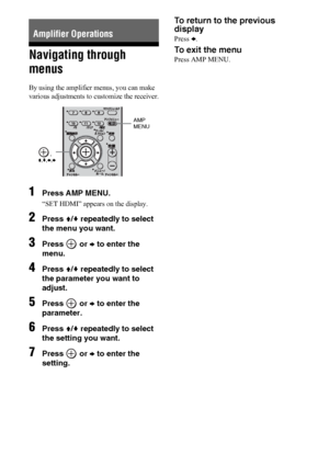 Page 3636US
Navigating through 
menus
By using the amplifier menus, you can make 
various adjustments to customize the receiver.
1Press AMP MENU.
“SET HDMI” appears on the display.
2Press V/v repeatedly to select 
the menu you want.
3Press  or b to enter the 
menu.
4Press V/v repeatedly to select 
the parameter you want to 
adjust.
5Press  or b to enter the 
parameter.
6Press V/v repeatedly to select 
the setting you want.
7Press  or b to enter the 
setting.
To return to the previous 
display
Press B.
To exit...