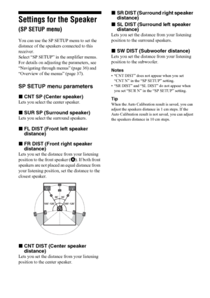 Page 4040US
Settings for the Speaker 
(SP SETUP menu)
You can use the SP SETUP menu to set the 
distance of the speakers connected to this 
receiver.
Select “SP SETUP” in the amplifier menus. 
For details on adjusting the parameters, see 
“Navigating through menus” (page 36) and 
“Overview of the menus” (page 37).
SP SETUP menu parameters
xCNT SP (Center speaker)
Lets you select the center speaker. 
xSUR SP (Surround speaker)
Lets you select the surround speakers.
xFL DIST (Front left speaker 
distance)
xFR...