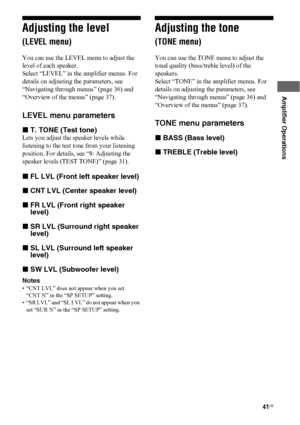 Page 4141US
 
 
Amplifier Operations
Adjusting the level 
(LEVEL menu)
You can use the LEVEL menu to adjust the 
level of each speaker.
Select “LEVEL” in the amplifier menus. For 
details on adjusting the parameters, see 
“Navigating through menus” (page 36) and 
“Overview of the menus” (page 37).
LEVEL menu parameters
xT. TONE (Test tone)
Lets you adjust the speaker levels while 
listening to the test tone from your listening 
position. For details, see “8: Adjusting the 
speaker levels (TEST TONE)” (page...