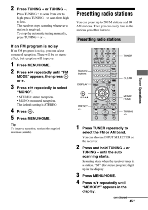 Page 4545US
 
 
 
 
Tuner Operations
2Press TUNING + or TUNING –.
Press TUNING + to scan from low to 
high; press TUNING – to scan from high 
to low.
The receiver stops scanning whenever a 
station is received.
To stop the automatic tuning manually, 
press TUNING + or –. 
If an FM program is noisy
If an FM program is noisy, you can select 
monaural reception. There will be no stereo 
effect, but reception will improve.
1Press MENU/HOME.
2Press V/v repeatedly until “FM 
MODE” appears, then press   
or b.
3Press...