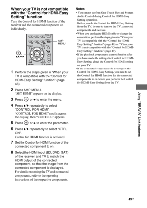 Page 4949US
 
 
 
 
 
Using “BRAVIA” Link features
When your TV is not compatible 
with the “Control for HDMI-Easy 
Setting” function
Turn the Control for HDMI function of the 
receiver and the connected component on 
individually.
1Perform the steps given in “When your 
TV is compatible with the “Control for 
HDMI-Easy Setting” function” (page 
48).
2Press AMP MENU.
“SET HDMI” appears on the display.
3Press  or b to enter the menu.
4Press V/v repeatedly to select 
“CONTROL FOR HDMI”.
“CONTROL FOR HDMI” scrolls...