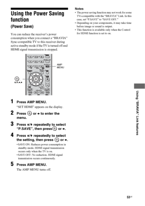 Page 5353US
 
 
 
 
 
Using “BRAVIA” Link features
Using the Power Saving 
function 
(Power Save)
You can reduce the receiver’s power 
consumption when you connect a “BRAVIA” 
Sync-compatible TV to this receiver during 
active standby mode if the TV is turned off and 
HDMI signal transmission is stopped. 
1Press AMP MENU.
“SET HDMI” appears on the display.
2Press  or b to enter the 
menu.
3Press V/v repeatedly to select 
“P.SAVE”, then press
 or b.
4Press V/v repeatedly to select 
the setting, then press 
 or...
