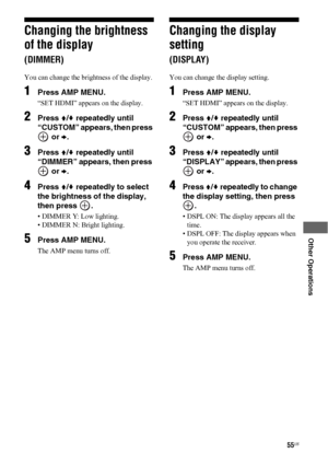 Page 5555US
 
 
 
 
 
 
Other Operations
Changing the brightness 
of the display 
(DIMMER)
You can change the brightness of the display. 
1Press AMP MENU.
“SET HDMI” appears on the display.
2Press V/v repeatedly until 
“CUSTOM” appears, then press 
 or b.
3Press V/v repeatedly until 
“DIMMER” appears, then press 
 or b.
4Press V/v repeatedly to select 
the brightness of the display, 
then press  .
• DIMMER Y: Low lighting.
• DIMMER N: Bright lighting.
5Press AMP MENU.
The AMP menu turns off. 
Changing the...