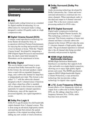 Page 5858US
Glossary
xAAC
A digital audio coding format set as a standard 
for digital satellite broadcasting. It is an 
abbreviation for Advanced Audio Coding, 
designed to realize CD-quality audio at a high 
compression rate.
xDigital Cinema Sound (DCS)
A unique sound reproduction technology for 
home theater developed by Sony, in 
cooperation with Sony Pictures Entertainment, 
for enjoying the exciting and powerful sound 
of movie theaters at home. With this “Digital 
Cinema Sound” developed by integrating a...