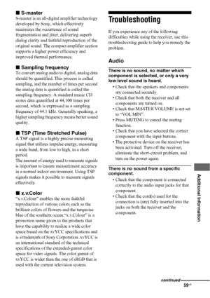 Page 5959US
 
 
 
 
 
 
 
Additional Information
xS-master
S-master is an all-digital amplifier technology 
developed by Sony, which effectively 
minimizes the occurrence of sound 
fragmentation and jitter, delivering superb 
dialog clarity and faithful reproduction of the 
original sound. The compact amplifier section 
supports a higher power efficiency and 
improved thermal performance.
xSampling frequency
To convert analog audio to digital, analog data 
should be quantified. This process is called 
sampling,...