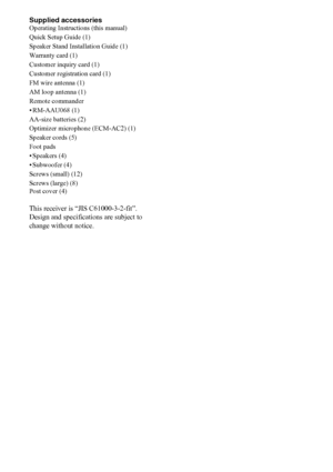 Page 6666US
Supplied accessoriesOperating Instructions (this manual)
Quick Setup Guide (1)
Speaker Stand Installation Guide (1)
Warranty card (1)
Customer inquiry card (1)
Customer registration card (1)
FM wire antenna (1)
AM loop antenna (1)
Remote commander
• RM-AAU068 (1)
AA-size batteries (2)
Optimizer microphone (ECM-AC2) (1)
Speaker cords (5)
Foot pads
• Speakers (4)
•Subwoofer (4)
Screws (small) (12)
Screws (large) (8)
Post cover (4)
This receiver is “JIS C61000-3-2-fit”.
Design and specifications are...