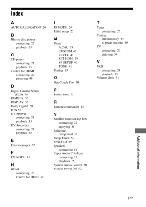Page 6767US
 
 
 
 
 
 
 
 
Additional Information
Index
A
AUTO CALIBRATION  26
B
Blu-ray disc player
connecting  22
playback  35
C
CD player
connecting  21
playback  35
Control for HDMI
connecting  22
preparing  48
D
Digital Cinema Sound 
(DCS)  58
DIMMER  55
DISPLAY  55
Dolby Digital  58
DTS  58
DVD player
connecting  24
playback  35
DVD recorder
connecting  24
playback  35
E
Error messages  62
F
FM MODE  45
H
HDMI
connecting  22
Control for HDMI  39
I
IN MODE  56
Initial setup  25
M
Menu
A.CAL  39
CUSTOM...