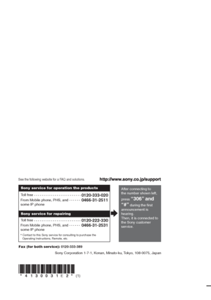 Page 68Sony Corporation   Printed in Malaysia
(1)E
See the following website for a FAQ and solutions.
* Contact to this Sony service for consulting to purchase the 
After connecting to 
the number shown left, 
press 
“306” and 
“#”
 during the first 
announcement is 
hearing.
Then, it is connected to 
the Sony customer 
service. Toll free
0120-333-020
0466-31-2511
0120-222-330
0466-31-2531
Toll free From Mobile phone, PHS, and 
some IP phone
From Mobile phone, PHS, and 
some IP phoneSony service for operation...