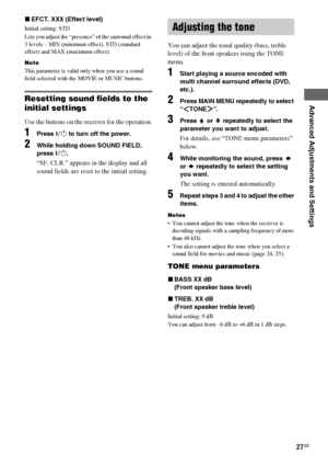 Page 27Advanced Adjustments and Settings
masterpage:Right lename[E:\SEM_Janet\Revision_SF800M\J9050000_2592136121SF800M_GB\2592136121\GB06ADV_HT-SF800M-CEL.fm]
27GB
model name [HT-SS600/HT-SF800M]
[2-592-136-12(1)] xEFCT. XXX (Effect level)
Initial setting: STD
Lets you adjust the “presence” of the surround effect in 
3 levels – MIN (minimum effect), STD (standard 
effect) and MAX (maximum effect).
Note
This parameter is valid only when you use a sound 
field selected with the MOVIE or MUSIC buttons.
Resetting...