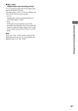 Page 29Advanced Adjustments and Settings
masterpage:Right lename[E:\SEM_Janet\Revision_SF800M\J9050000_2592136121SF800M_GB\2592136121\GB06ADV_HT-SF800M-CEL.fm]
29GB
model name [HT-SS600/HT-SF800M]
[2-592-136-12(1)] xDEC. XXXX 
(Digital audio input decoding priority)
Lets you specify the input mode for the digital signal 
input to the DIGITAL IN jacks.
The initial setting is “DEC. AUTO” for VIDEO 2 and 
“DEC. PCM” for DVD and SA-CD/CD.
 AUTO
Automatically switches the input mode between 
DTS, Dolby Digital, or...