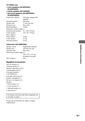 Page 39Additional Information
masterpage:Right lename[E:\SEM_Janet\Revision_SF800M\J9050000_2592136121SF800M_GB\2592136121\GB09ADD_HT-SF800M-CEL.fm]
39GB
model name [HT-SS600/HT-SF800M]
[2-592-136-12(1)] HT-SS600 only
 Front speakers (SS-MSP600L/
SS-MSP600R)
 Center speaker (SS-CNP600)
 Surround speakers (SS-MSP600SL/
SS-MSP600SR)
Front/center speakers  Full range, magnetically 
shielded
Surround speakers Full range
Speaker units 57 mm cone type
Enclosure type Bass reflex
Rated Impedance 4 ohms
Dimension...