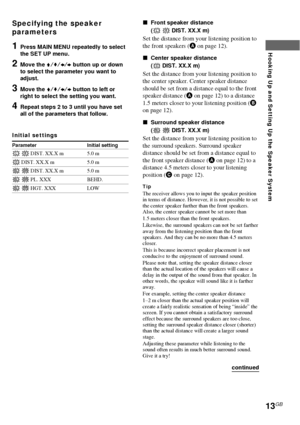 Page 1313GB
Hooking Up and Setting Up the Speaker System
Specifying the speaker
parameters
1Press MAIN MENU repeatedly to select
the SET UP menu.
2Move the V/v/B/b button up or down
to select the parameter you want to
adjust.
3Move the V/v/B/b button to left or
right to select the setting you want.
4Repeat steps 2 to 3 until you have set
all of the parameters that follow.
Initial settings
Parameter Initial setting
L R DIST. XX.X m 5.0 m
C DIST. XX.X m 5.0 m
SL SR DIST. XX.X m 5.0 m
SL SR PL. XXX BEHD.
SL SR...