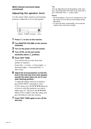 Page 1616GB
Adjusting the speaker level
Use the remote while seated in your listening
position to adjust the level of each speaker.
1Press ?/1 to turn on the receiver.
2Turn MASTER VOLUME on the receiver
clockwise.
3Turn on the power of the sub woofer.
4Turn LEVEL on the sub woofer
clockwise (about 
 position).
5Press TEST TONE.
You will hear the test tone from each
speaker in sequence.
Front (left) t Center t Front (right) t
Surround (right) t Surround (left) t
Sub woofer
6Adjust the level parameters so that...