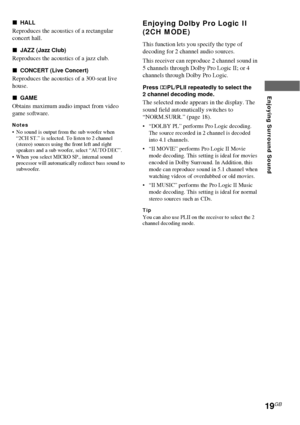 Page 1919GB
Enjoying Surround Sound
xHALL
Reproduces the acoustics of a rectangular
concert hall.
xJAZZ (Jazz Club)
Reproduces the acoustics of a jazz club.
xCONCERT (Live Concert)
Reproduces the acoustics of a 300-seat live
house.
xGAME
Obtains maximum audio impact from video
game software.
Notes•No sound is output from the sub woofer when
“2CH ST.” is selected. To listen to 2 channel
(stereo) sources using the front left and right
speakers and a sub woofer, select “AUTO DEC”.
•When you select MICRO SP.,...