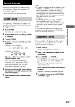 Page 2323GB
Receiving Broadcasts
Receiving Broadcasts
Before receiving broadcasts, make sure you
have connected FM and AM antennas to the
receiver (see page 6).
Use the remote for the tuner operation.
Direct tuning
You can enter a frequency of the station you
want directly by using the numeric buttons on
the supplied remote.
1Press TUNER.
The last received station is tuned in.
2Press TUNER when you change the FM
or AM band.
3Press D.TUNING
4Press the numeric buttons to enter the
frequency.
Example 1:  FM 102.50...