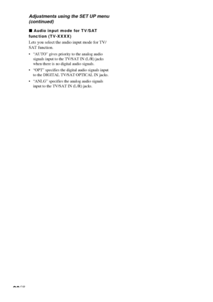 Page 2626GB
Adjustments using the SET UP menu
(continued)
x Audio input mode for TV/SAT
function (TV-XXXX)
Lets you select the audio input mode for TV/
SAT function.
•“AUTO” gives priority to the analog audio
signals input to the TV/SAT IN (L/R) jacks
when there is no digital audio signals.
•“OPT” specifies the digital audio signals input
to the DIGITAL TV/SAT OPTICAL IN jacks.
•“ANLG” specifies the analog audio signals
input to the TV/SAT IN (L/R) jacks.
 