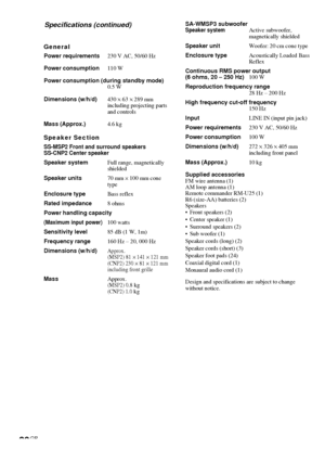 Page 3030GB
General
Power requirements230 V AC, 50/60 Hz
Power consumption110 W
Power consumption (during standby mode)
0.5 W
Dimensions (w/h/d)430 × 63 × 289 mm
including projecting parts
and controls
Mass (Approx.)4.6 kg
Speaker Section
SS-MSP2 Front and surround speakers
SS-CNP2 Center speaker
Speaker systemFull range, magnetically
shielded
Speaker units70 mm 
× 100 mm cone
type
Enclosure typeBass reflex
Rated impedance8 ohms
Power handling capacity
(Maximum input power)100 watts
Sensitivity level85 dB (1 W,...