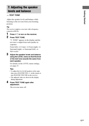 Page 17Getting Started
masterpage:Right lename[E:\SEM_Janet\Data_HT-SL800_REV\J9040472_4254753121SL800GB\4254753121\GB03CON_HT-SL800-CEL.fm]
17GB
 model name1[HT-SL800]
[4-254-753-12(1)]
Adjust the speaker levels and balance while 
listening to the test tone from your listening 
position.
Tip
The receiver employs a test tone with a frequency 
centered at 800 Hz.
1Press ?/1 to turn on the receiver.
2Press TEST TONE.
“T. TONE” appears in the display and the 
test tone is output from each speaker in 
sequence....