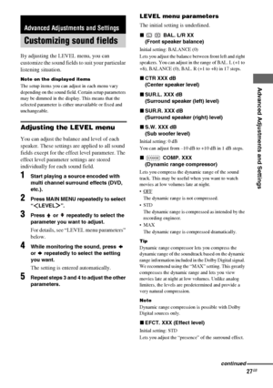 Page 27Advanced Adjustments and Settings
masterpage:Right lename[E:\SEM_Janet\Data_HT-SL800_REV\J9040472_4254753121SL800GB\4254753121\GB06ADV_HT-SL800-CEL.fm]
27GB
 model name1[HT-SL800]
[4-254-753-12(1)]
By adjusting the LEVEL menu, you can 
customize the sound fields to suit your particular 
listening situation.
Note on the displayed items
The setup items you can adjust in each menu vary 
depending on the sound field. Certain setup parameters 
may be dimmed in the display. This means that the 
selected...