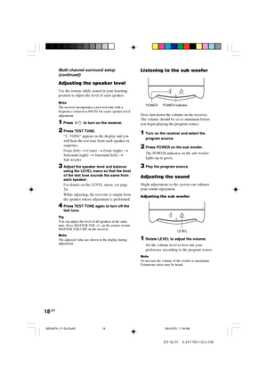 Page 1818GB
HT-SL55    4-247-583-12(1) GB
Adjusting the speaker level
Use the remote while seated in your listening
position to adjust the level of each speaker.
NoteThe receiver incorporates a new test tone with a
frequency centered at 800 Hz for easier speaker level
adjustment.
1 Press  ?/1  to turn on the receiver.
2Press TEST TONE.
“T. TONE” appears in the display and you
will hear the test tone from each speaker in
sequence.
Front (left) t Center t Front (right) t
Surround (right) t Surround (left) t
Sub...