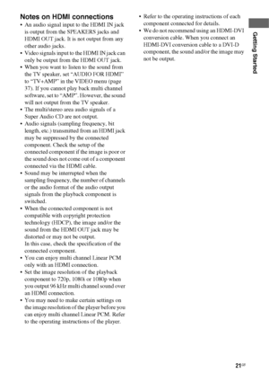 Page 2121GB
Getting Started
Notes on HDMI connections
 An audio signal input to the HDMI IN jack 
is output from the SPEAKERS jacks and 
HDMI OUT jack. It is not output from any 
other audio jacks.
 Video signals input to the HDMI IN jack can 
only be output from the HDMI OUT jack.
 When you want to listen to the sound from 
the TV speaker, set “AUDIO FOR HDMI” 
to “TV+AMP” in the VIDEO menu (page 
37). If you cannot play back multi channel 
software, set to “AMP”. However, the sound 
will not output from the...