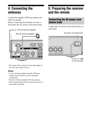 Page 2424GB
4: Connecting the 
antennas
Connect the supplied AM loop antenna and 
FM wire antenna.
Before connecting the antennas, be sure to 
disconnect the AC power cord (mains lead).
* The shape of the connector varies depending on 
the area code of this receiver.
Notes
 To prevent noise pickup, keep the AM loop 
antenna away from the receiver and other 
components.
 Be sure to fully extend the FM wire antenna.
 After connecting the FM wire antenna, keep it as 
horizontal as possible.
5: Preparing the...