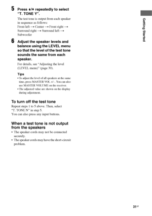 Page 3131GB
Getting Started
5Press V/v repeatedly to select 
“T. TONE Y”.
The test tone is output from each speaker 
in sequence as follows:
Front left t Center t Front right t 
Surround right t Surround left t  
Subwoofer
6Adjust the speaker levels and 
balance using the LEVEL menu 
so that the level of the test tone 
sounds the same from each 
speaker.
For details, see “Adjusting the level 
(LEVEL menu)” (page 39).
Tips
 To adjust the level of all speakers at the same 
time, press MASTER VOL +/–. You can also...