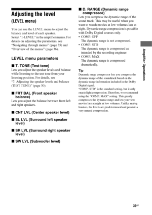 Page 3939GB
 
 
Amplifier Operations
Adjusting the level 
(LEVEL menu)
You can use the LEVEL menu to adjust the 
balance and level of each speaker.
Select “1-LEVEL” in the amplifier menus. For 
details on adjusting the parameters, see 
“Navigating through menus” (page 35) and 
“Overview of the menus” (page 36).
LEVEL menu parameters
xT. TONE (Test tone)
Lets you adjust the speaker levels and balance 
while listening to the test tone from your 
listening position. For details, see  
“7: Adjusting the speaker...