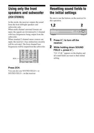 Page 4848GB
Using only the front 
speakers and subwoofer 
(2CH STEREO)
In this mode, the receiver outputs the sound 
from the front left/right speakers and 
subwoofer only. 
When multi channel surround formats are 
input, the signals are downmixed to 2 channel 
with bass frequencies being output from the 
subwoofer. 
When standard 2 channel stereo sources are 
input, the receiver’s bass redirection circuitry 
will be activated. The front channel bass 
frequencies will be output from the subwoofer.
Press 2CH....