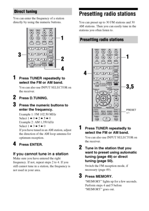 Page 5050GB
You can enter the frequency of a station 
directly by using the numeric buttons.
1Press TUNER repeatedly to 
select the FM or AM band.
You can also use INPUT SELECTOR on 
the receiver.
2Press D.TUNING.
3Press the numeric buttons to 
enter the frequency.
Example 1: FM 102.50 MHz
Select 1 b 0 b 2 b 5 b 0
Example 2: AM 1,350 kHz
Select 1 b 3 b 5 b 0
If you have tuned in an AM station, adjust 
the direction of the AM loop antenna for 
optimum reception.
4Press ENTER.
If you cannot tune in a station
Make...