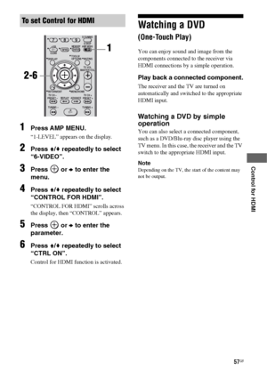 Page 5757GB
 
 
 
 
 
Control for HDMI
1Press AMP MENU.
“1-LEVEL” appears on the display.
2Press V/v repeatedly to select 
“6-VIDEO”.
3Press  or b to enter the 
menu.
4Press V/v repeatedly to select 
“CONTROL FOR HDMI”.
“CONTROL FOR HDMI” scrolls across 
the display, then “CONTROL” appears.
5Press  or b to enter the 
parameter.
6Press V/v repeatedly to select 
“CTRL ON”.
Control for HDMI function is activated.
Watching a DVD  
(One-Touch Play)
You can enjoy sound and image from the 
components connected to the...