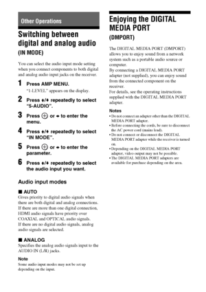 Page 6060GB
Switching between 
digital and analog audio 
(IN MODE)
You can select the audio input mode setting 
when you connect components to both digital 
and analog audio input jacks on the receiver. 
1Press AMP MENU.
“1-LEVEL” appears on the display.
2Press V/v repeatedly to select 
“5-AUDIO”.
3Press  or b to enter the 
menu.
4Press V/v repeatedly to select 
“IN MODE”.
5Press  or b to enter the 
parameter.
6Press V/v repeatedly to select 
the audio input you want.
Audio input modes
xAUTO
Gives priority to...