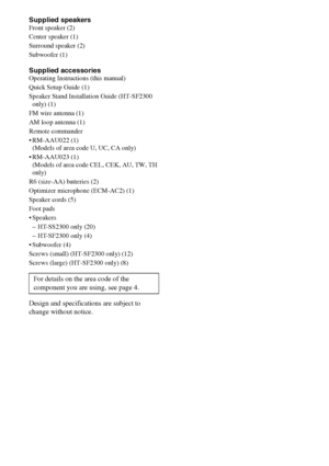 Page 7474GB
Supplied speakersFront speaker (2)
Center speaker (1)
Surround speaker (2)
Subwoofer (1)
Supplied accessoriesOperating Instructions (this manual)
Quick Setup Guide (1)
Speaker Stand Installation Guide (HT-SF2300 
only) (1)
FM wire antenna (1)
AM loop antenna (1)
Remote commander
 RM-AAU022 (1) 
(Models of area code U, UC, CA only) 
 RM-AAU023 (1)  
(Models of area code CEL, CEK, AU, TW, TH 
only)
R6 (size-AA) batteries (2)
Optimizer microphone (ECM-AC2) (1)
Speaker cords (5)
Foot pads
 Speakers
–...