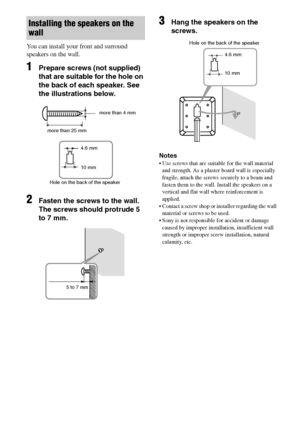 Page 1212GB
C:\Documents and Settings\pc13\Desktop\PMRF_HT-
SS500\JC060000_2682472113SS500_GB\2682472113\GB03CON_HT-SS500-CEL.fmmasterpage: Left
model name1[HT-SS500] 
2-682-472-11 (3)
You can install your front and surround 
speakers on the wall.
1Prepare screws (not supplied) 
that are suitable for the hole on 
the back of each speaker. See 
the illustrations below.
2Fasten the screws to the wall. 
The screws should protrude 5 
to 7 mm.
3Hang the speakers on the 
screws.
Notes
 Use screws that are suitable...