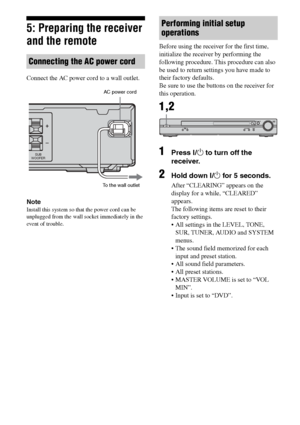 Page 1818GB
C:\Documents and Settings\pc13\Desktop\PMRF_HT-
SS500\JC060000_2682472113SS500_GB\2682472113\GB03CON_HT-SS500-CEL.fmmasterpage: Left
model name1[HT-SS500] 
2-682-472-11 (3)
5: Preparing the receiver 
and the remote
Connect the AC power cord to a wall outlet.
Note
Install this system so that the power cord can be 
unplugged from the wall socket immediately in the 
event of trouble.
Before using the receiver for the first time, 
initialize the receiver by performing the 
following procedure. This...