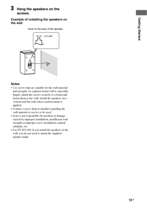 Page 1313GB
Getting Started
3Hang the speakers on the 
screws.
Example of installing the speakers on 
the wall
Notes
 Use screws that are suitable for the wall material 
and strength. As a plaster board wall is especially 
fragile, attach the screws securely to a beam and 
fasten them to the wall. Install the speakers on a 
vertical and flat wall where reinforcement is 
applied. 
 Contact a screw shop or installer regarding the 
wall material or screws to be used.
 Sony is not responsible for accident or...
