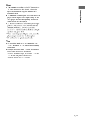 Page 1717GB
Getting Started
Notes
 You cannot do recording on the DVD recorder or 
VCR via this receiver. For details, refer to the 
operating instructions supplied with the DVD 
recorder or VCR.
 To input multi channel digital audio from the DVD 
player, set the digital audio output setting on the 
DVD player. Refer to the operating instructions 
supplied with the DVD player.
 As this receiver does not have analog audio input 
jack for DVD, connect your DVD player to the 
DIGITAL COAXIAL DVD IN jack on the...