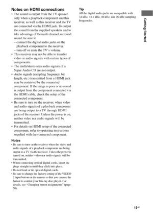 Page 1919GB
Getting Started
Notes on HDMI connections
 The sound is output from the TV speaker 
only when a playback component and this 
receiver, as well as this receiver and the TV 
are connected via the HDMI jack. To output 
the sound from the supplied speakers and to 
take advantage of the multi channel surround 
sound, be sure to
– connect the digital audio jacks on the 
playback component to the receiver.
– turn off or mute the TV’s volume.
 This receiver may not be able to transfer 
video or audio...