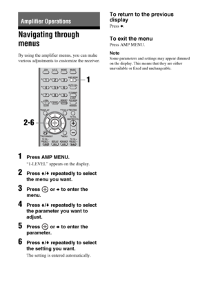 Page 3030GB
Navigating through 
menus
By using the amplifier menus, you can make 
various adjustments to customize the receiver.
1Press AMP MENU.
“1-LEVEL” appears on the display.
2Press V/v repeatedly to select 
the menu you want.
3Press  or b to enter the 
menu.
4Press V/v repeatedly to select 
the parameter you want to 
adjust.
5Press  or b to enter the 
parameter.
6Press V/v repeatedly to select 
the setting you want.
The setting is entered automatically.
To return to the previous 
display
Press B.
To exit...