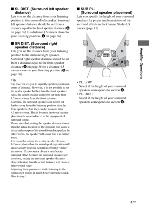 Page 3737GB
 
 
Amplifier Operations
xSL DIST. (Surround left speaker 
distance)
Lets you set the distance from your listening 
position to the surround left speaker. Surround 
left speaker distance should be set from a 
distance equal to the front speaker distance (A 
on page 36) to a distance 4.5 meters closer to 
your listening position (C on page 36).
xSR DIST. (Surround right 
speaker distance)
Lets you set the distance from your listening 
position to the surround right speaker. 
Surround right speaker...